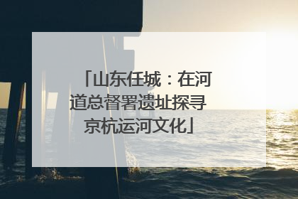 山东任城：在河道总督署遗址探寻京杭运河文化