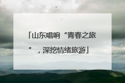 山东唱响“青春之旅”，深挖情绪旅游
