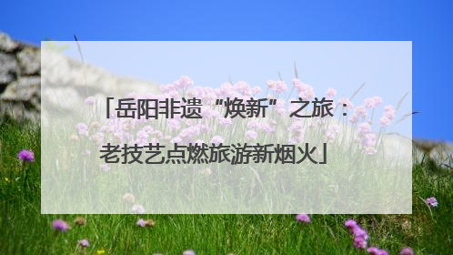 岳阳非遗“焕新”之旅：老技艺点燃旅游新烟火