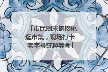 市民周末摘樱桃逛市集，现场打卡老字号奇趣美食