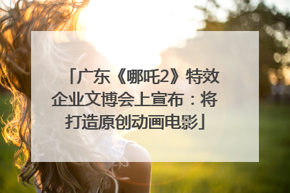 广东《哪吒2》特效企业文博会上宣布：将打造原创动画电影