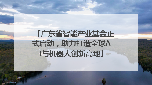 广东省智能产业基金正式启动，助力打造全球AI与机器人创新高地