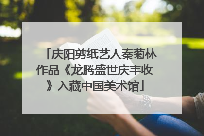 庆阳剪纸艺人秦菊林作品《龙腾盛世庆丰收》入藏中国美术馆