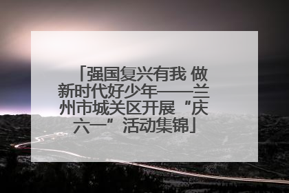 强国复兴有我 做新时代好少年——兰州市城关区开展“庆六一”活动集锦