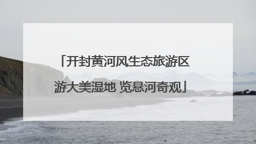 开封黄河风生态旅游区 游大美湿地 览悬河奇观
