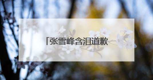 张雪峰含泪道歉，“可能最后一次在网上出现”