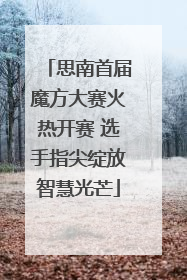 思南首届魔方大赛火热开赛 选手指尖绽放智慧光芒