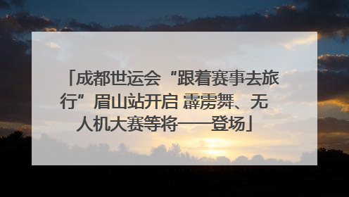 成都世运会“跟着赛事去旅行”眉山站开启 霹雳舞、无人机大赛等将一一登场