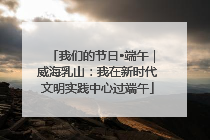 我们的节日•端午｜威海乳山：我在新时代文明实践中心过端午