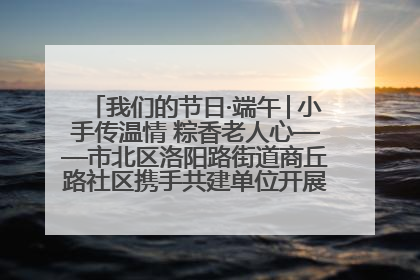 我们的节日·端午│小手传温情 粽香老人心——市北区洛阳路街道商丘路社区携手共建单位开展端午主题活动
