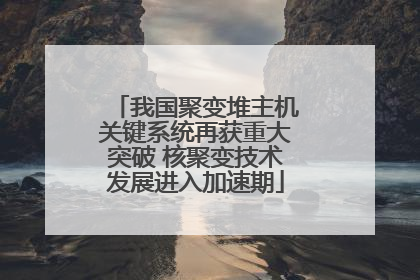 我国聚变堆主机关键系统再获重大突破 核聚变技术发展进入加速期