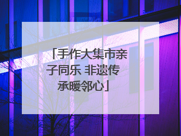 手作大集市亲子同乐 非遗传承暖邻心