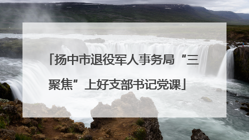 扬中市退役军人事务局“三聚焦”上好支部书记党课