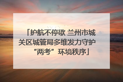 护航不停歇 兰州市城关区城管局多维发力守护“两考”环境秩序