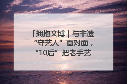拥抱文博｜与非遗“守艺人”面对面，“10后”把老手艺玩出“潮”花样