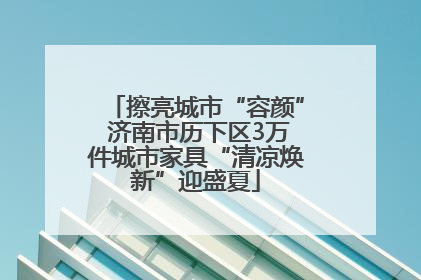 擦亮城市“容颜” 济南市历下区3万件城市家具“清凉焕新”迎盛夏