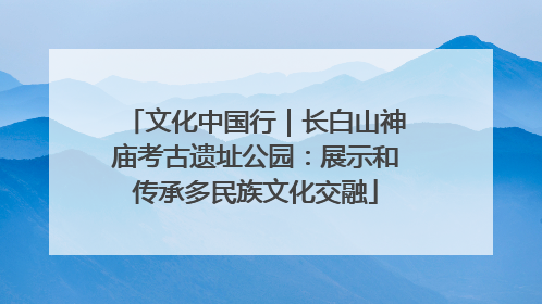 文化中国行｜长白山神庙考古遗址公园：展示和传承多民族文化交融