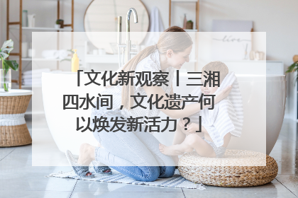 文化新观察丨三湘四水间，文化遗产何以焕发新活力？