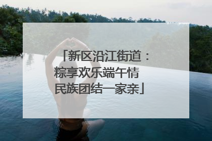 新区沿江街道：粽享欢乐端午情 民族团结一家亲