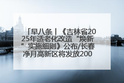 早八条丨《吉林省2025年适老化改造“焕新”实施细则》公布/长春净月高新区将发放200万元汽车消费券！