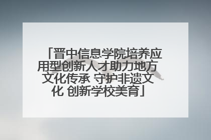 晋中信息学院培养应用型创新人才助力地方文化传承 守护非遗文化 创新学校美育