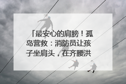 最安心的肩膀！孤岛营救：消防员让孩子坐肩头，在齐腰洪水里稳如泰山