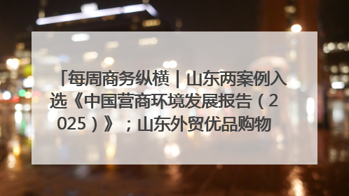 每周商务纵横｜山东两案例入选《中国营商环境发展报告（2025）》；山东外贸优品购物季进机关活动在济南举办