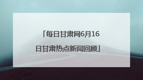 每日甘肃网6月16日甘肃热点新闻回顾