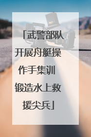 武警部队开展舟艇操作手集训 锻造水上救援尖兵