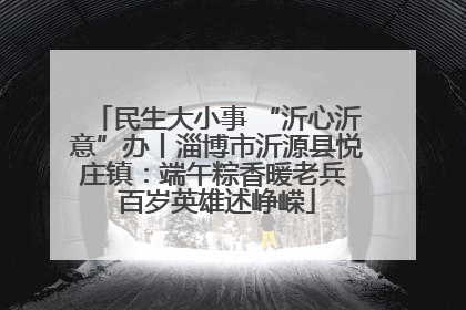 民生大小事 “沂心沂意”办丨淄博市沂源县悦庄镇：端午粽香暖老兵 百岁英雄述峥嵘