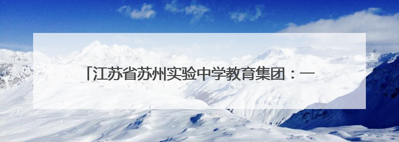 江苏省苏州实验中学教育集团：一校三区高品质，学子圆梦新高地