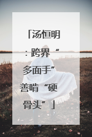 汤恒明：跨界“多面手”善啃“硬骨头”
