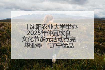 沈阳农业大学举办2025年仲夏饮食文化节多元活动点亮毕业季 “辽宁优品”进校园首站启动