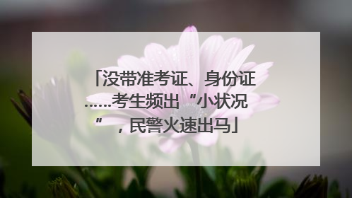 没带准考证、身份证……考生频出“小状况”，民警火速出马
