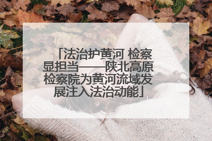 法治护黄河 检察显担当——陕北高原检察院为黄河流域发展注入法治动能