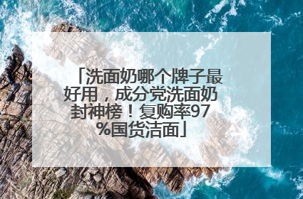 洗面奶哪个牌子最好用，成分党洗面奶封神榜！复购率97%国货洁面