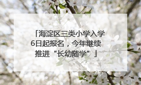 海淀区三类小学入学6日起报名，今年继续推进“长幼随学”