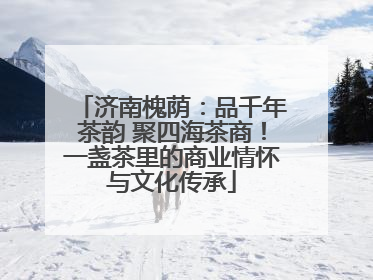 济南槐荫：品千年茶韵 聚四海茶商！一盏茶里的商业情怀与文化传承