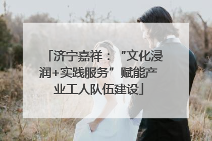 济宁嘉祥：“文化浸润+实践服务”赋能产业工人队伍建设