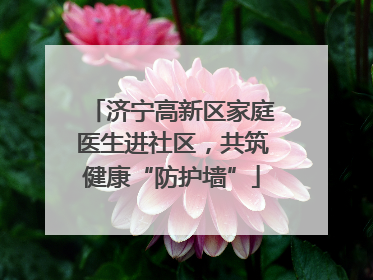 济宁高新区家庭医生进社区，共筑健康“防护墙”
