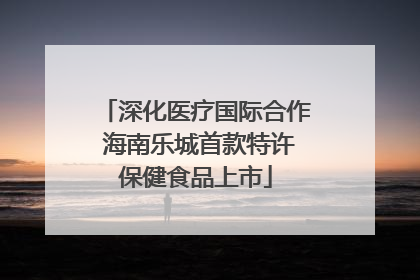 深化医疗国际合作 海南乐城首款特许保健食品上市