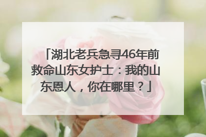 湖北老兵急寻46年前救命山东女护士：我的山东恩人，你在哪里？