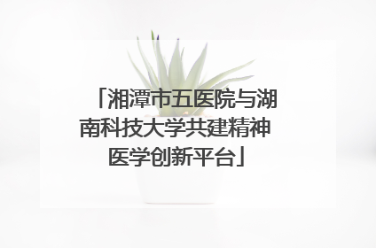 湘潭市五医院与湖南科技大学共建精神医学创新平台