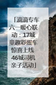 滴滴专车六一暖心联动：17城童趣彩蛋车惊喜上线 46城司机亲子活动