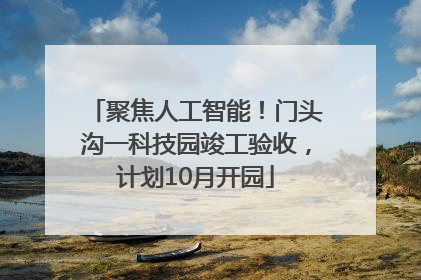 聚焦人工智能！门头沟一科技园竣工验收，计划10月开园
