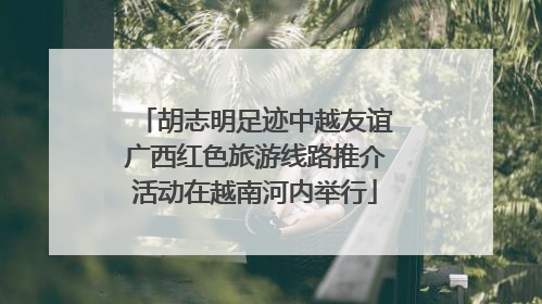 胡志明足迹中越友谊广西红色旅游线路推介活动在越南河内举行