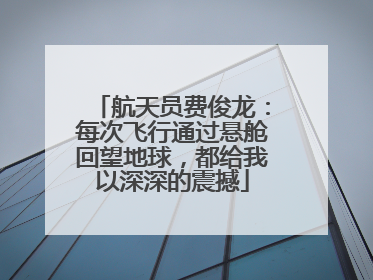航天员费俊龙：每次飞行通过悬舱回望地球，都给我以深深的震撼