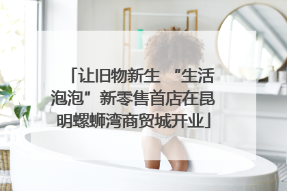 让旧物新生 “生活泡泡”新零售首店在昆明螺蛳湾商贸城开业