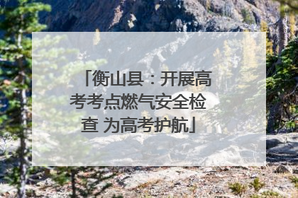 衡山县：开展高考考点燃气安全检查 为高考护航