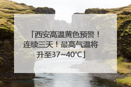 西安高温黄色预警！连续三天！最高气温将升至37~40℃
